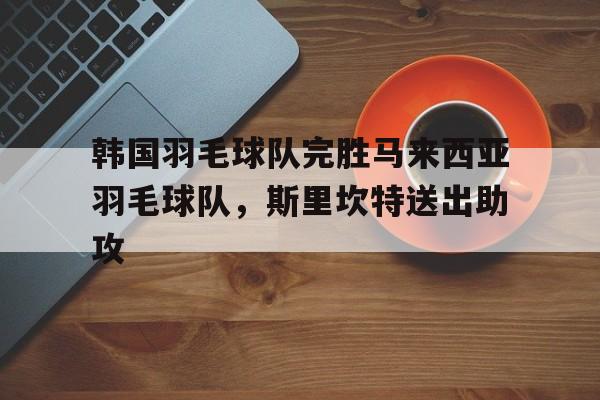 开云体育官网-包含韩国羽毛球队完胜马来西亚羽毛球队，斯里坎特送出助攻的词条
